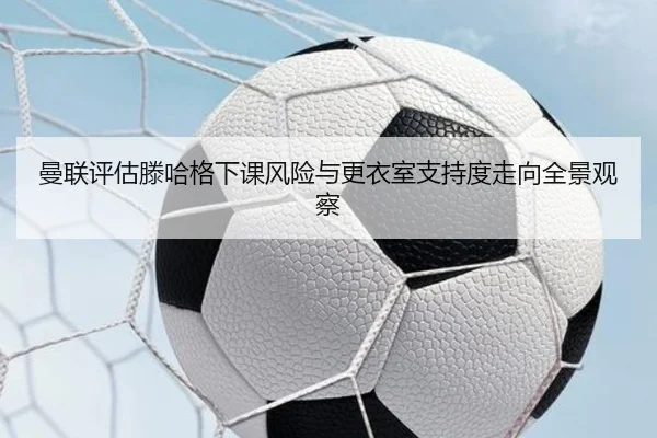 曼联评估滕哈格下课风险与更衣室支持度走向全景观察