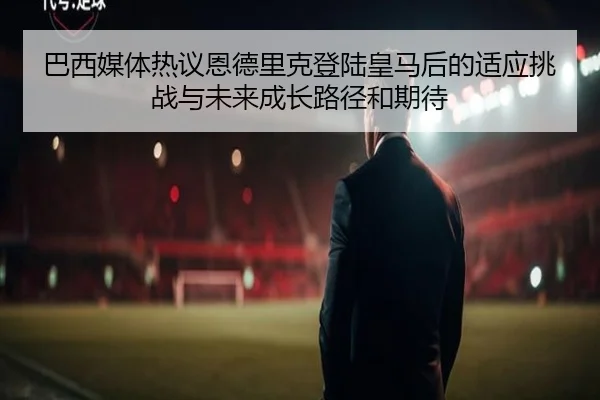 巴西媒体热议恩德里克登陆皇马后的适应挑战与未来成长路径和期待