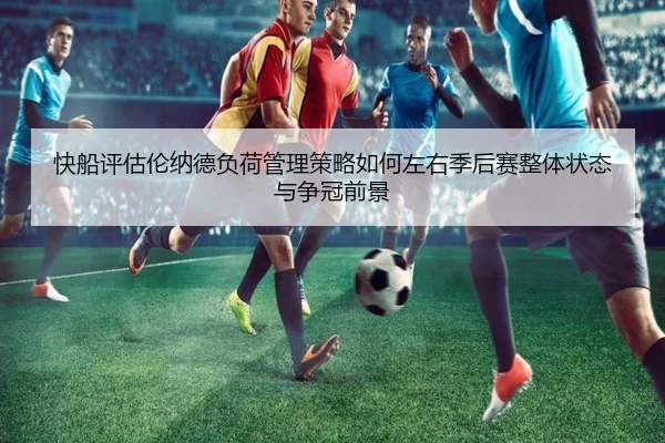快船评估伦纳德负荷管理策略如何左右季后赛整体状态与争冠前景