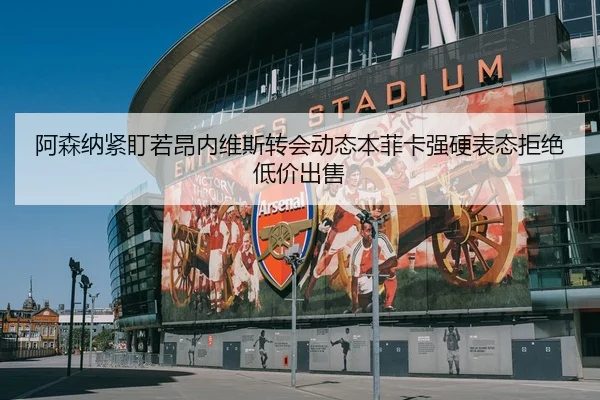 阿森纳紧盯若昂内维斯转会动态本菲卡强硬表态拒绝低价出售