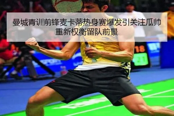 曼城青训前锋麦卡蒂热身赛爆发引关注瓜帅重新权衡留队前景