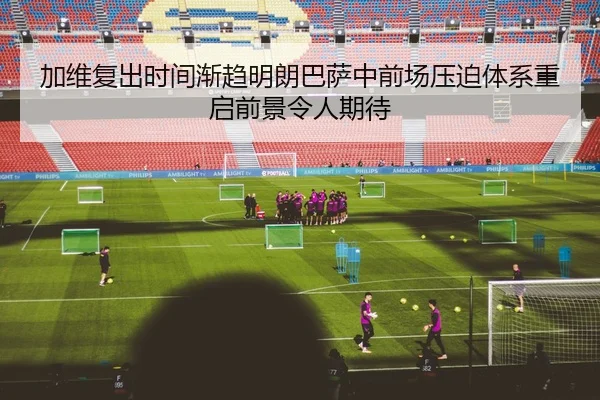加维复出时间渐趋明朗巴萨中前场压迫体系重启前景令人期待